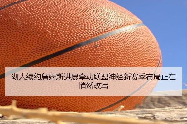 湖人续约詹姆斯进展牵动联盟神经新赛季布局正在悄然改写